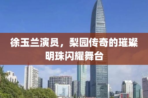 徐玉兰演员，梨园传奇的璀璨明珠闪耀舞台