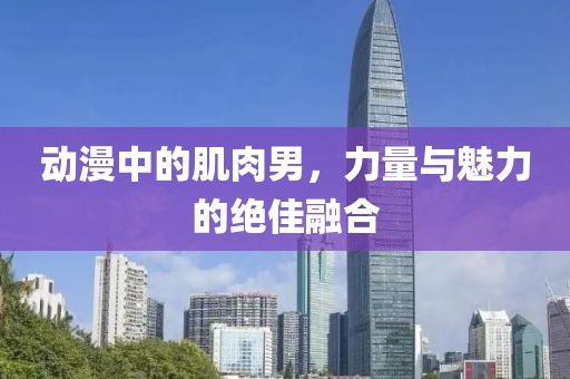 动漫中的肌肉男，力量与魅力的绝佳融合