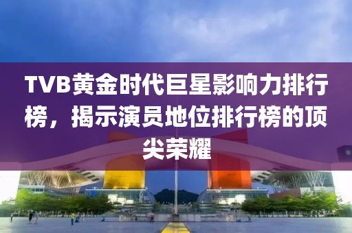 TVB黄金时代巨星影响力排行榜，揭示演员地位排行榜的顶尖荣耀