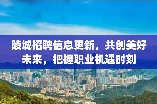 陵城招聘信息更新，共创美好未来，把握职业机遇时刻