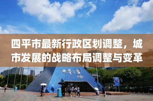 四平市最新行政区划调整，城市发展的战略布局调整与变革