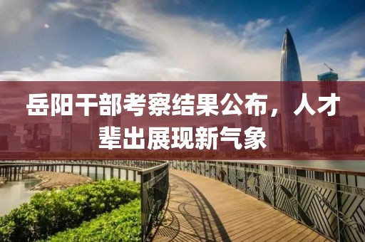 岳阳干部考察结果公布，人才辈出展现新气象