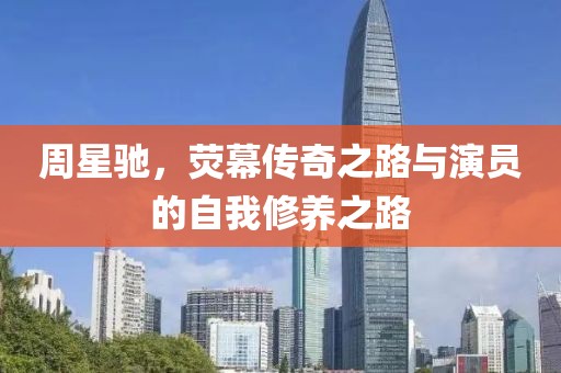 周星驰，荧幕传奇之路与演员的自我修养之路