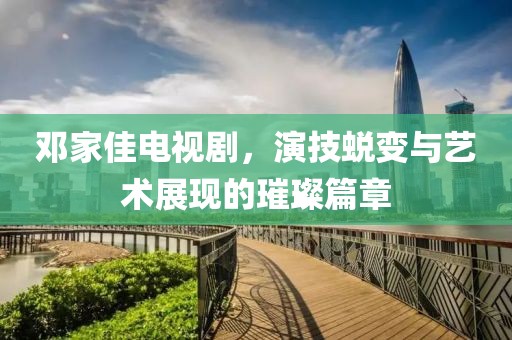 邓家佳电视剧，演技蜕变与艺术展现的璀璨篇章