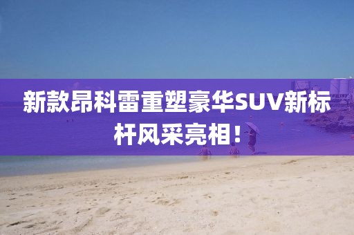 新款昂科雷重塑豪华SUV新标杆风采亮相！