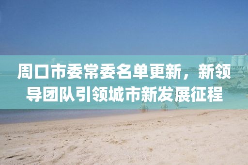 周口市委常委名单更新，新领导团队引领城市新发展征程
