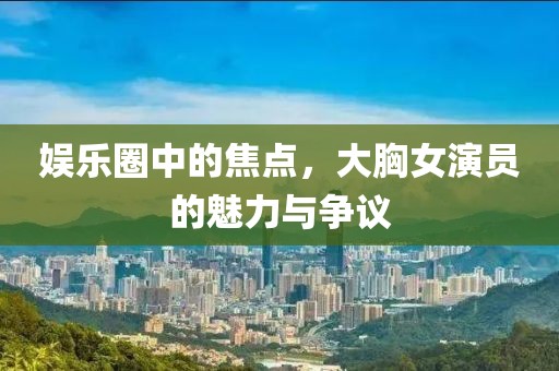 娱乐圈中的焦点，大胸女演员的魅力与争议