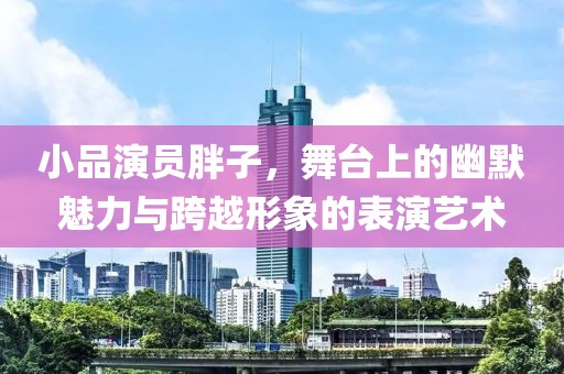 小品演员胖子，舞台上的幽默魅力与跨越形象的表演艺术