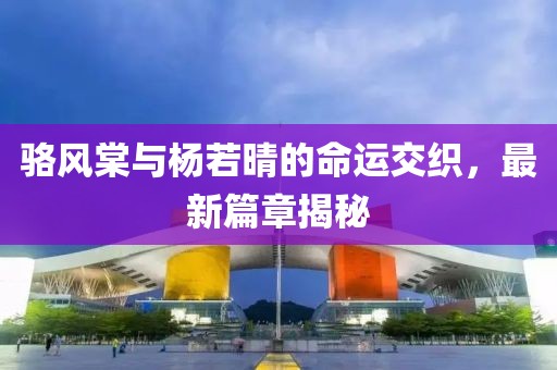 骆风棠与杨若晴的命运交织，最新篇章揭秘