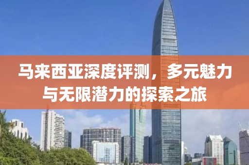 马来西亚深度评测，多元魅力与无限潜力的探索之旅