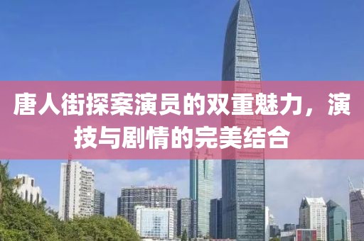 唐人街探案演员的双重魅力，演技与剧情的完美结合