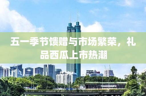 五一季节馈赠与市场繁荣，礼品西瓜上市热潮