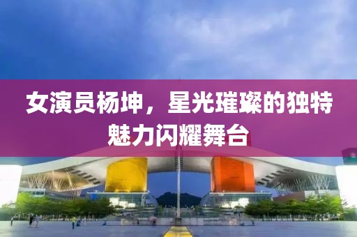 女演员杨坤，星光璀璨的独特魅力闪耀舞台