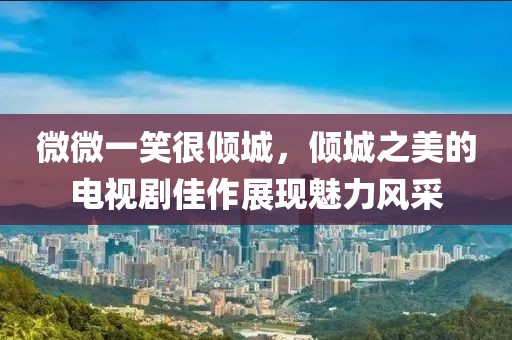 微微一笑很倾城，倾城之美的电视剧佳作展现魅力风采