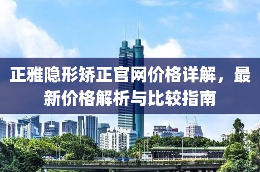 正雅隐形矫正官网价格详解，最新价格解析与比较指南
