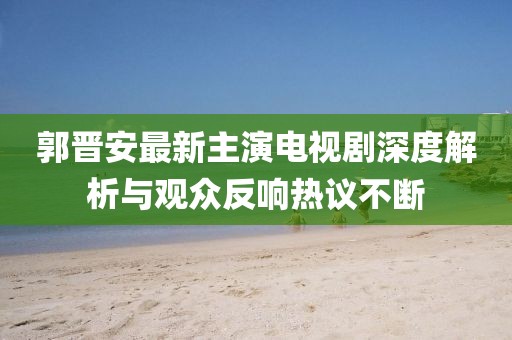 郭晋安最新主演电视剧深度解析与观众反响热议不断