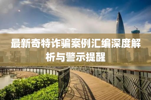 最新奇特诈骗案例汇编深度解析与警示提醒