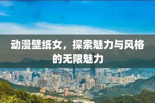 动漫壁纸女，探索魅力与风格的无限魅力