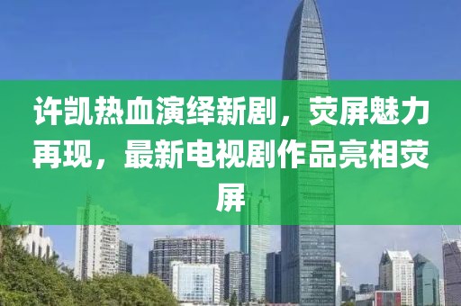许凯热血演绎新剧，荧屏魅力再现，最新电视剧作品亮相荧屏