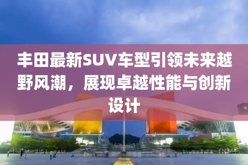 丰田最新SUV车型引领未来越野风潮，展现卓越性能与创新设计
