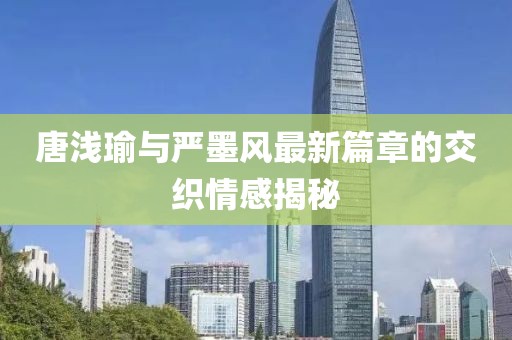 唐浅瑜与严墨风最新篇章的交织情感揭秘