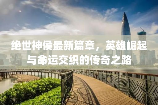 绝世神侯最新篇章，英雄崛起与命运交织的传奇之路