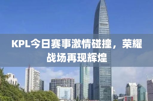 KPL今日赛事激情碰撞，荣耀战场再现辉煌