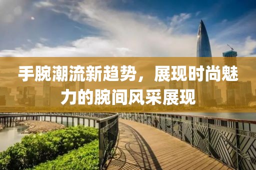 手腕潮流新趋势，展现时尚魅力的腕间风采展现