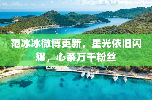 范冰冰微博更新，星光依旧闪耀，心系万千粉丝