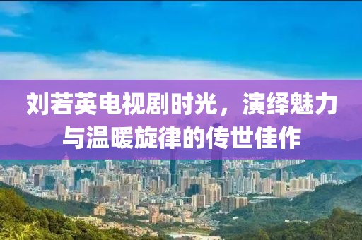 刘若英电视剧时光，演绎魅力与温暖旋律的传世佳作