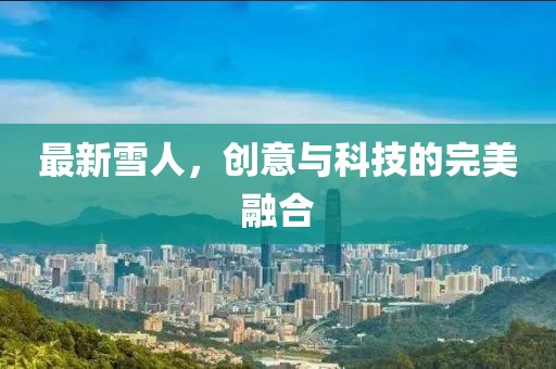 最新雪人，创意与科技的完美融合