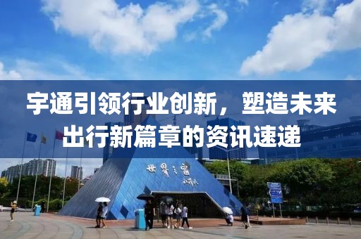 宇通引领行业创新，塑造未来出行新篇章的资讯速递