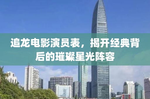 追龙电影演员表，揭开经典背后的璀璨星光阵容