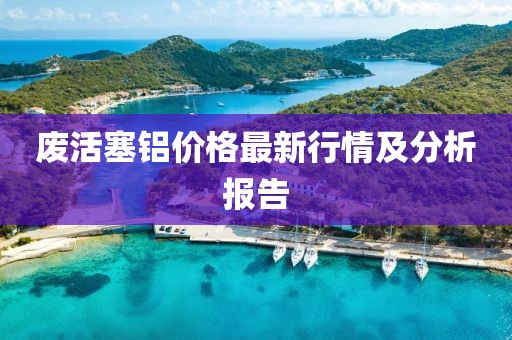废活塞铝价格最新行情及分析报告