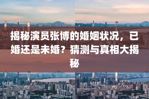 揭秘演员张博的婚姻状况，已婚还是未婚？猜测与真相大揭秘