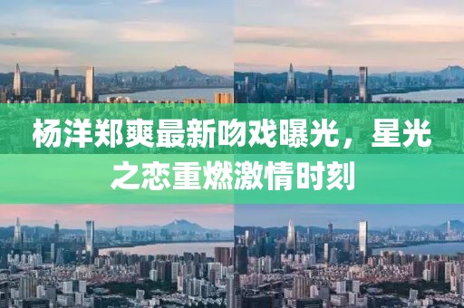 杨洋郑爽最新吻戏曝光，星光之恋重燃激情时刻