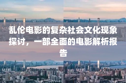 乱伦电影的复杂社会文化现象探讨，一部全面的电影解析报告
