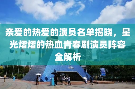 亲爱的热爱的演员名单揭晓，星光熠熠的热血青春剧演员阵容全解析