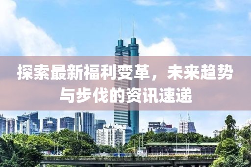 探索最新福利变革，未来趋势与步伐的资讯速递