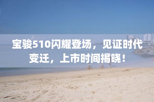 宝骏510闪耀登场，见证时代变迁，上市时间揭晓！