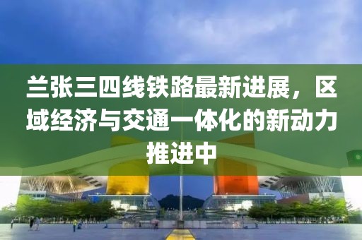 兰张三四线铁路最新进展，区域经济与交通一体化的新动力推进中