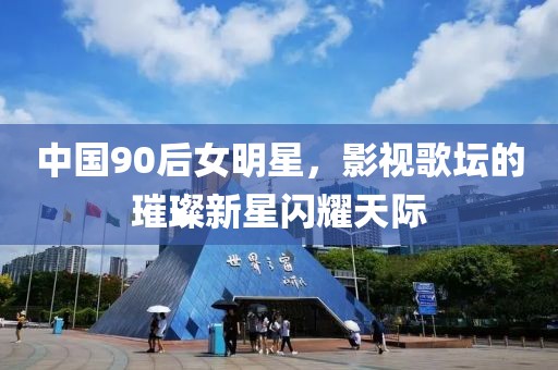 中国90后女明星，影视歌坛的璀璨新星闪耀天际