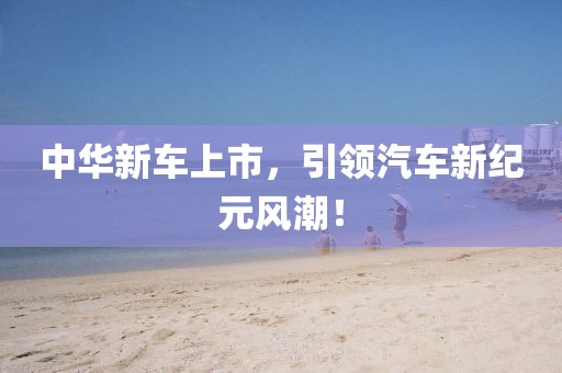 中华新车上市，引领汽车新纪元风潮！