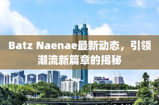Batz Naenae最新动态，引领潮流新篇章的揭秘