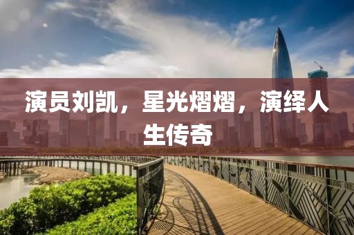 演员刘凯，星光熠熠，演绎人生传奇