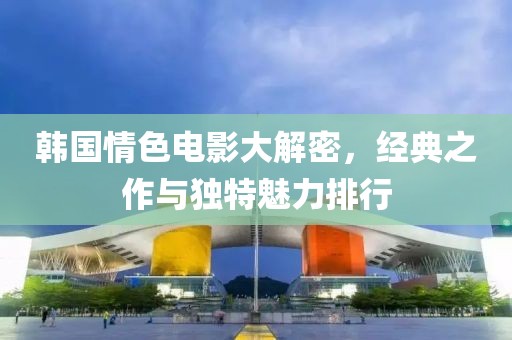 韩国情色电影大解密，经典之作与独特魅力排行