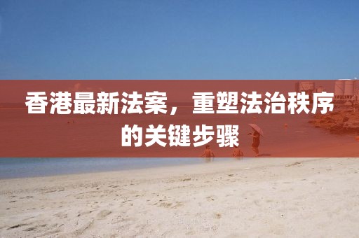 香港最新法案，重塑法治秩序的关键步骤