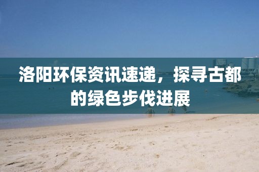 洛阳环保资讯速递，探寻古都的绿色步伐进展