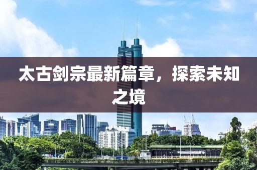 太古剑宗最新篇章，探索未知之境