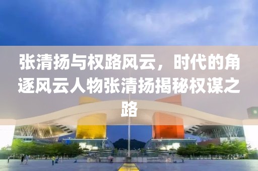 张清扬与权路风云，时代的角逐风云人物张清扬揭秘权谋之路